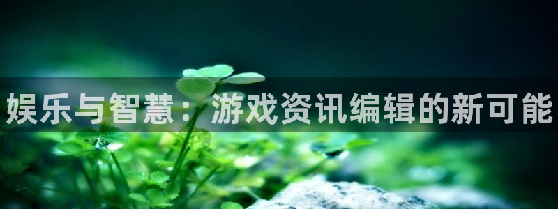 奇亿娱乐4开户：娱乐与智慧：游戏资讯编辑的新可能