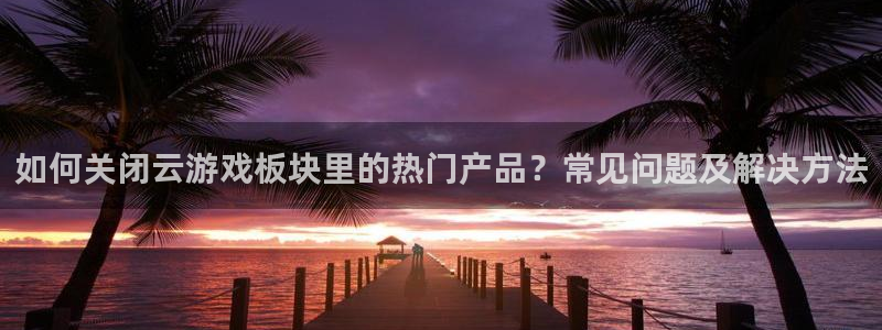 奇亿娱乐平台注册：如何关闭云游戏板块里的热门产品？常见问题及